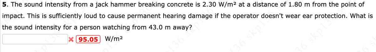 5. The sound intensity from a jack hammer breaking concrete is 2.30 W/m² at a distance of 1.80 m from the point of
impact. This is sufficiently loud to cause permanent hearing damage if the operator doesn't wear ear protection. What is
the sound intensity for a person watching from 43.0 m away?
X 95.05) W/m2
36 S
6 skp1
36 skpls
