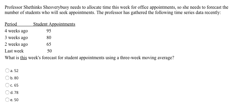 Professor Shethinks Shesverybusy needs to allocate time this week for office appointments, so she needs to forecast the
number of students who will seek appointments. The professor has gathered the following time series data recently:
Period
Student Appointments
4 weeks ago
95
3 weeks ago
80
2 weeks ago
65
Last week
50
What is this week's forecast for student appointments using a three-week moving average?
а. 52
b. 80
Ос. 65
d. 78
e. 50
O O O O
