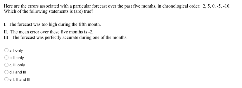 Here are the errors associated with a particular forecast over the past five months, in chronological order: 2, 5, 0, -5, -10.
Which of the following statements is (are) true?
I. The forecast was too high during the fifth month.
II. The mean error over these five months is -2.
III. The forecast was perfectly accurate during one of the months.
a. I only
Ob. Il only
O. Il only
d. I and III
Oe.I, Il and II

