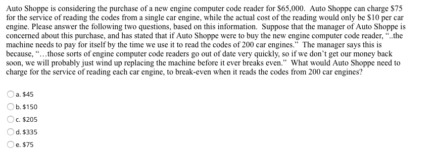 Auto Shoppe is considering the purchase of a new engine computer code reader for $65,000. Auto Shoppe can charge $75
for the service of reading the codes from a single car engine, while the actual cost of the reading would only be $10 per car
engine. Please answer the following two questions, based on this information. Suppose that the manager of Auto Shoppe is
concerned about this purchase, and has stated that if Auto Shoppe were to buy the new engine computer code reader, “.the
machine needs to pay for itself by the time we use it to read the codes of 200 car engines." The manager says this is
because, “...those sorts of engine computer code readers go out of date very quickly, so if we don't get our money back
soon, we will probably just wind up replacing the machine before it ever breaks even." What would Auto Shoppe need to
charge for the service of reading each car engine, to break-even when it reads the codes from 200 car engines?
a. $45
b. $150
Oc. $205
d. $335
Oe. $75
