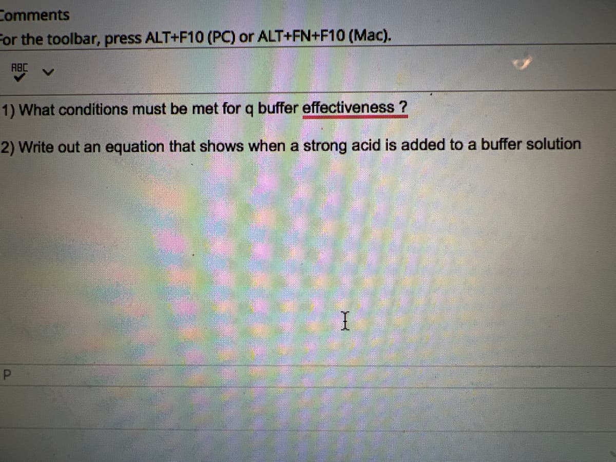 Comments
For the toolbar, press ALT+F10 (PC) or ALT+FN+F10 (Mac).
ABC
1) What conditions must be met for q buffer effectiveness?
2) Write out an equation that shows when a strong acid is added to a buffer solution
P
I