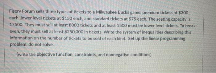 Fiserv Forum sells three types of tickets to a Milwaukee Bucks game, premium tickets at $300
each, lower level tickets at $150 each, and standard tickets at $75 each. The seating capacity is
17500. They must sell at least 8000 tickets and at least 1500 must be lower level tickets. To break-
even, they must sell at least $250,000 in tickets, Write the system of inequalities describing this
information on the number of tickets to be sold of each kind. Set up the linear programming
problem, do not solve.
(write the objective function, constraints, and nonnegative conditions)
