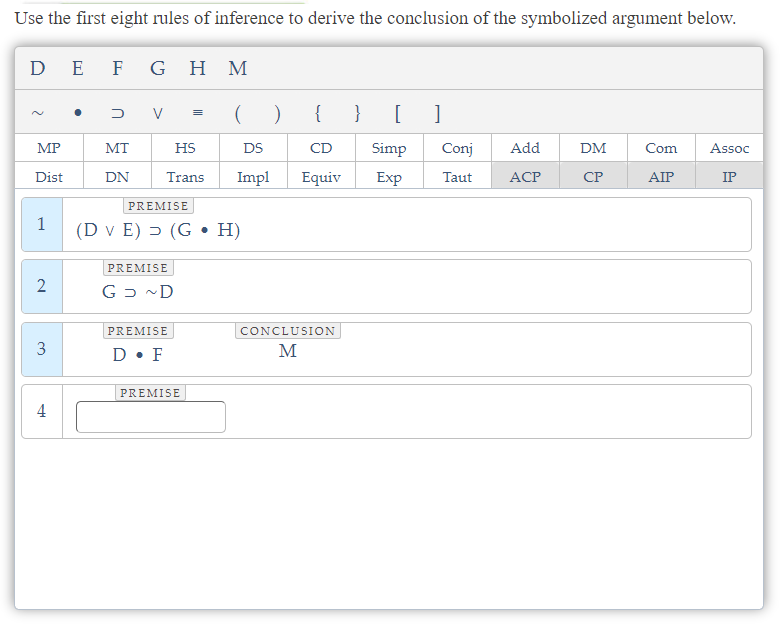Use the first eight rules of inference to derive the conclusion of the symbolized argument below.
DE
MP
Dist
1
2
3
4
F G H M
DV
MT
DN
( )
HS
DS
Trans Impl
PREMISE
(D v E) (G • H)
PREMISE
G D ~D
PREMISE
D. F
=
PREMISE
{ }
CD
Equiv
CONCLUSION
M
[ ]
Conj Add
ACP
Simp
Exp Taut
DM
CP
Com Assoc
AIP
IP