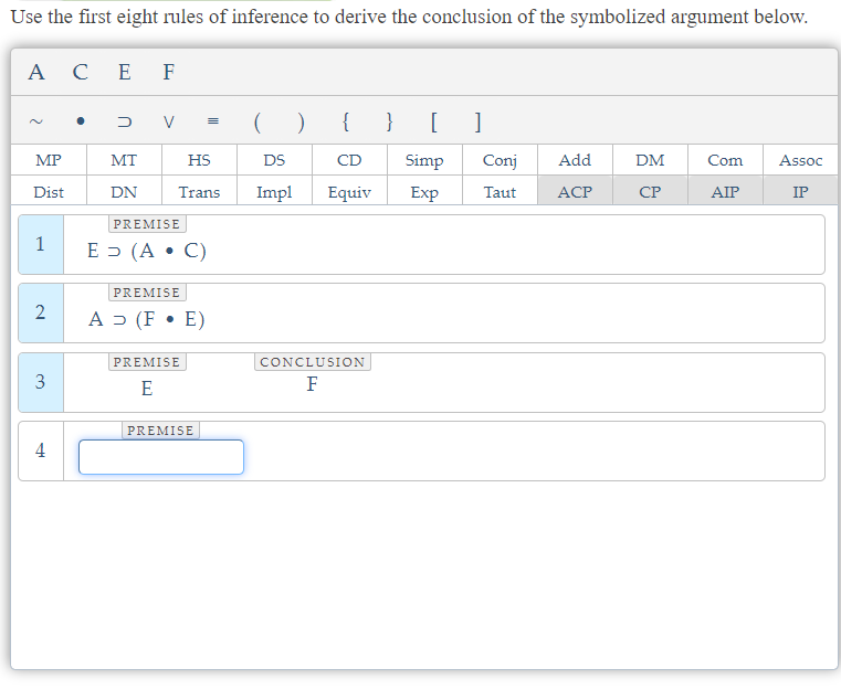 Use the first eight rules of inference to derive the conclusion of the symbolized argument below.
ACE F
2
MP
Dist
1
2
3
4
D
MT
DN
V
HS
Trans Impl
PREMISE
E (AC)
PREMISE
A > (F E)
PREMISE
E
DS
PREMISE
)
{
CD
Equiv
CONCLUSION
F
} [ 1
Simp Conj
Exp Taut
Add
ACP
DM
CP
Com Assoc
AIP
IP