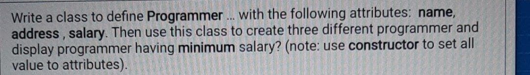 Write a class to define Programmer . with the following attributes: name,
address , salary. Then use this class to create three different programmer and
display programmer having minimum salary? (note: use constructor to set all
value to attributes).
