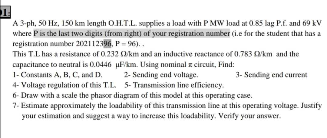 1.
A 3-ph, 50 Hz, 150 km length O.H.T.L. supplies a load with P MW load at 0.85 lag P.f. and 69 kV
where P is the last two digits (from right) of your registration number (i.e for the student that has a
registration number 202112396, P = 96). .
This T.L has a resistance of 0.232 Q/km and an inductive reactance of 0.783 Q/km and the
capacitance to neutral is 0.0446 µF/km. Using nominal a circuit, Find:
1- Constants A, B, C, and D.
2- Sending end voltage.
3- Sending end current
4- Voltage regulation of this T.L. 5- Transmission line efficiency.
6- Draw with a scale the phasor diagram of this model at this operating case.
7- Estimate approximately the loadability of this transmission line at this operating voltage. Justify
your estimation and suggest a way to increase this loadability. Verify your answer.
