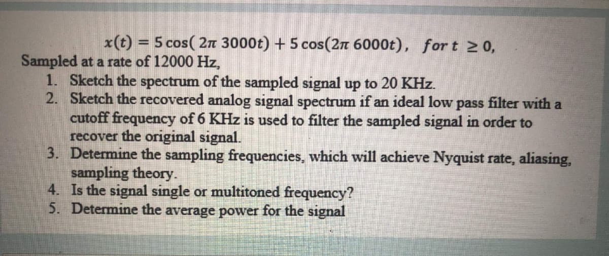 x(t) = 5 cos( 2n 3000t) + 5 cos(2n 6000t), for t 2 0,
%3D
Sampled at a rate of 12000 Hz,
1. Sketch the spectrum of the sampled signal up to 20 KHz.
2. Sketch the recovered analog signal spectrum if an ideal low pass filter with a
cutoff frequency of 6 KHz is used to filter the sampled signal in order to
recover the original signal.
3. Determine the sampling frequencies, which will achieve Nyquist rate, aliasing,
sampling theory.
4. Is the signal single or multitoned frequency?
5. Determine the average power for the signal
