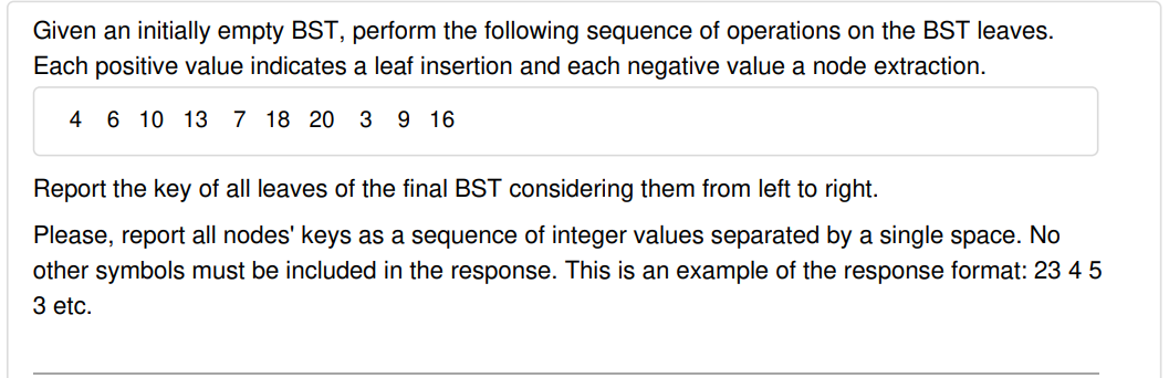 Given an initially empty BST, perform the following sequence of operations on the BST leaves.
Each positive value indicates a leaf insertion and each negative value a node extraction.
4
6 10 13 7 18 20
3 9 16
Report the key of all leaves of the final BST considering them from left to right.
Please, report all nodes' keys as a sequence of integer values separated by a single space. No
other symbols must be included in the response. This is an example of the response format: 23 4 5
3 etc.
