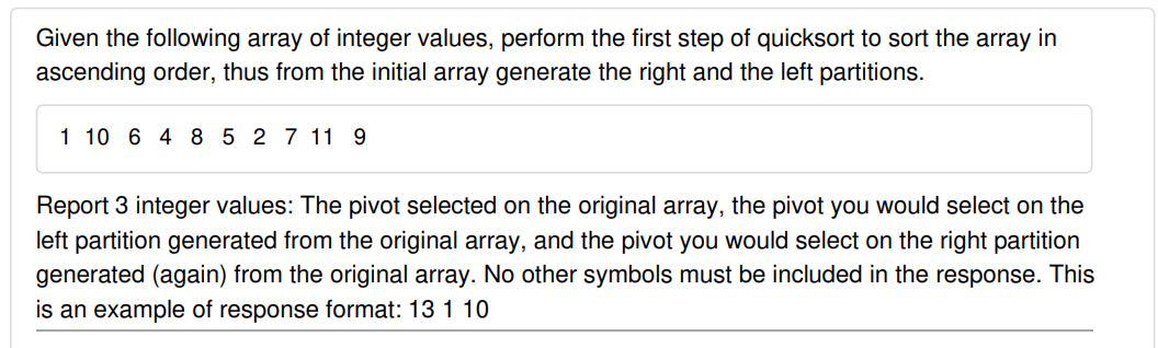 Given the following array of integer values, perform the first step of quicksort to sort the array in
ascending order, thus from the initial array generate the right and the left partitions.
1 10 6 4 8 5 2 7 11 9
Report 3 integer values: The pivot selected on the original array, the pivot you would select on the
left partition generated from the original array, and the pivot you would select on the right partition
generated (again) from the original array. No other symbols must be included in the response. This
is an example of response format: 13 1 10

