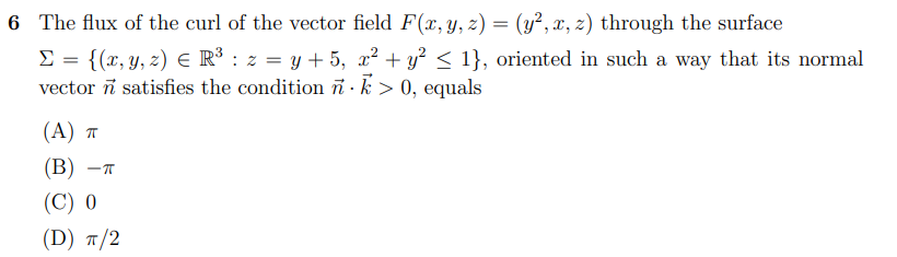 6 The flux of the curl of the vector field F(x, y, z) = (y², x, z) through the surface
E = {(x, y, z) e R³ : z = y + 5, x² + y² < 1}, oriented in such a way that its normal
vector i satisfies the condition ñ · k > 0, equals
(A) T
(B)
(C) 0
(D) п/2
