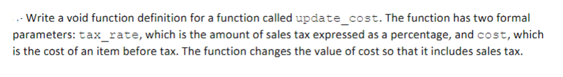 ,- Write a void function definition for a function called update_cost. The function has two formal
parameters: tax_rate, which is the amount of sales tax expressed as a percentage, and cost, which
is the cost of an item before tax. The function changes the value of cost so that it includes sales tax.
