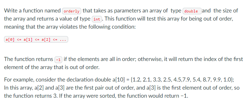 Write a function named orderly that takes as parameters an array of type double and the size of
the array and returns a value of type int . This function will test this array for being out of order,
meaning that the array violates the following condition:
a[0] <= a[1] <= a[2] <= ...
The function returns -1 if the elements are all in order; otherwise, it will return the index of the first
element of the array that is out of order.
For example, consider the declaration double a[10] = {1.2, 2.1, 3.3, 2.5, 4.5,7.9, 5.4, 8.7, 9.9, 1.0};
In this array, a[2] and a[3] are the first pair out of order, and a[3] is the first element out of order, so
the function returns 3. If the array were sorted, the function would return -1.
