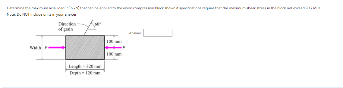 Determine the maximum axial load P (in kN) that can be applied to the wood compression block shown if specifications require that the maximum shear stress in the block not exceed 9.17 MPa.
Note: Do NOT include units in your answer
Direction
60°
of grain
Answer:
100 mm
Width P
P
100 mm
Length = 320 mm
Depth = 120 mm
