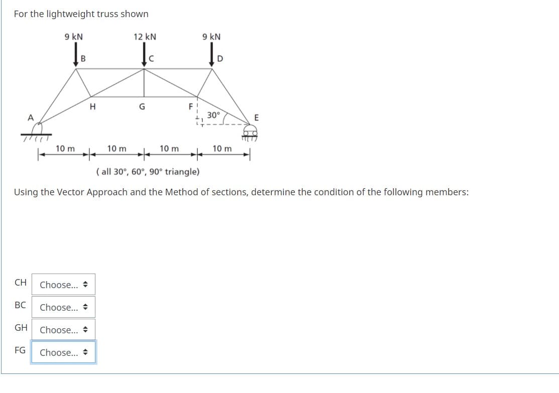 For the lightweight truss shown
9 kN
12 kN
9 kN
F !
30°
H
G
A
10 m
10 m
10 m
10 m
( all 30°, 60°, 90° triangle)
Using the Vector Approach and the Method of sections, determine the condition of the following members:
CH
Choose... +
BC
Choose... +
GH
Choose... +
FG
Choose... +
