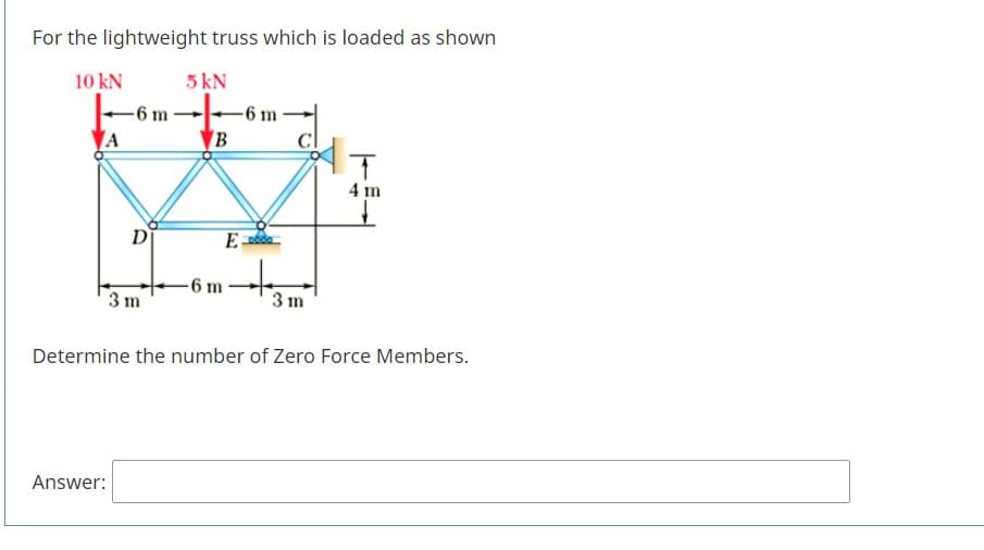 For the lightweight truss which is loaded as shown
10 kN
5 kN
-6 m
-6 m
IT
4 m
D
-6 m
3m
3 m
Determine the number of Zero Force Members.
Answer:
