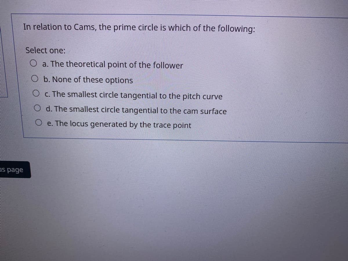 In relation to Cams, the prime circle is which of the following:
Select one:
Oa. The theoretical point of the follower
O b. None of these options
Oc. The smallest circle tangential to the pitch curve
O d. The smallest circle tangential to the cam surface
O e. The locus generated by the trace point
us page
