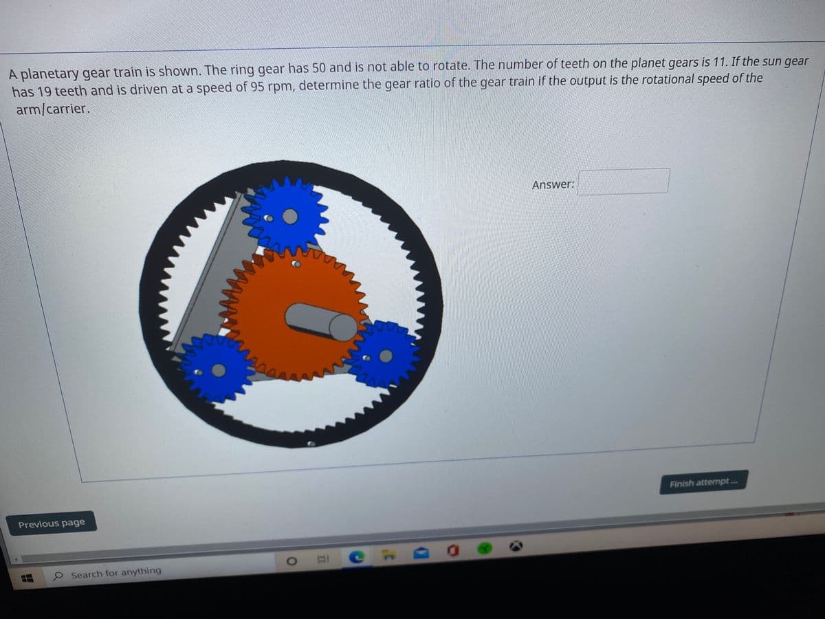 A planetary gear train is shown. The ring gear has 50 and is not able to rotate. The number of teeth on the planet gears is 11. If the sun gear
has 19 teeth and is driven at a speed of 95 rpm, determine the gear ratio of the gear train if the output is the rotational speed of the
arm/carrier.
Answer:
Finish attempt...
EES
Previous page
Search for anything
