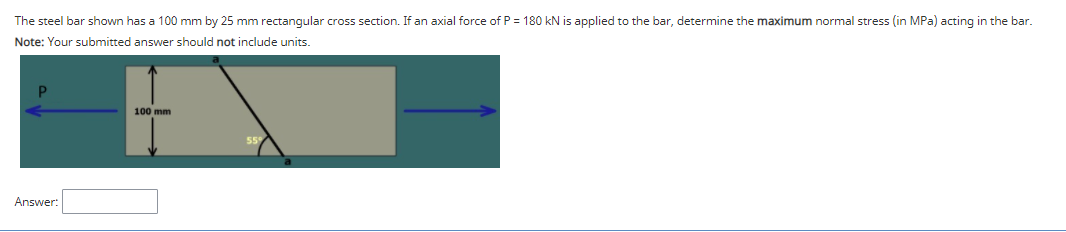 The steel bar shown has a 100 mm by 25 mm rectangular cross section. If an axial force of P = 180 kN is applied to the bar, determine the maximum normal stress (in MPa) acting in the bar.
Note: Your submitted answer should not include units.
100 mm
Answer:
