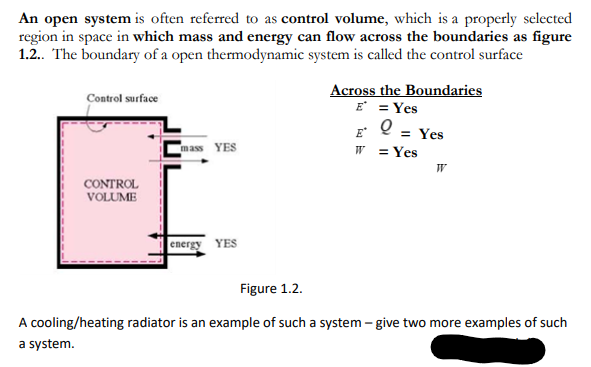 An open system is often referred to as control volume, which is a properly selected
region in space in which mass and energy can flow across the boundaries as figure
1.2. The boundary of a open thermodynamic system is called the control surface
Across the Boundaries
E = Yes
F 0 = Yes
w =Yes
Control surface
ass YES
W
CONTROL
VOLUME
energy YES
Figure 1.2.
A cooling/heating radiator is an example of such a system – give two more examples of such
a system.
