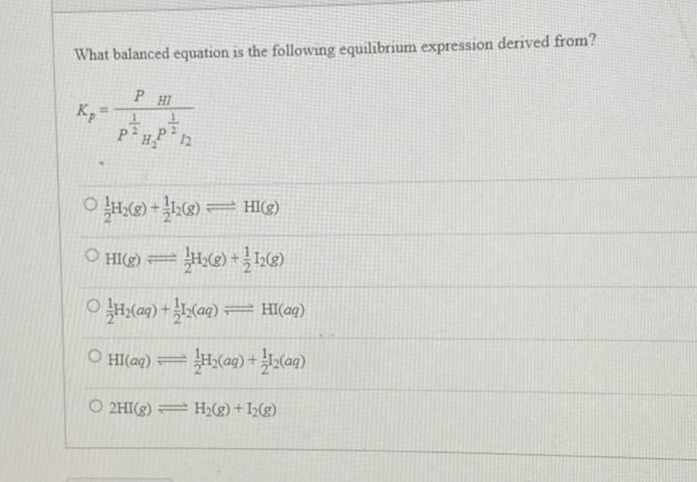 What balanced equation is the following equilibrium expression derived from?
Kp
=
PHI
1
P²H₂P 12
ⒸH₂(g) +12(8)— HI(g)
O
ⒸHI(g) H₂(g) +12(g)
ⒸH₂(aq) +1₂(aq) — HI(aq)
=
=
O HI(aq) 3
= =H₂(aq) +12(aq)
O2HI(g) = H₂(g) + 1₂(g)