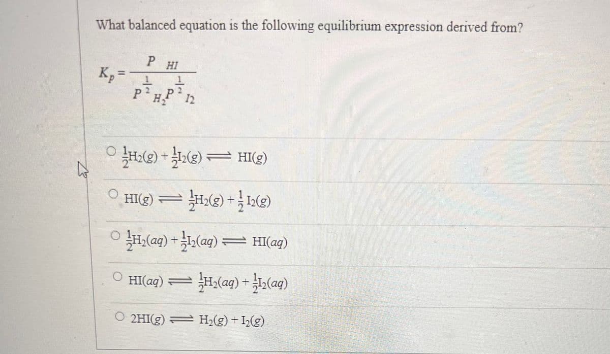 B
What balanced equation is the following equilibrium expression derived from?
Kp =
PHI
1
PHP 2
1
1-H2(g) + 1/12(g) — HI(g)
HI(g) = H₂(g) +12(g)
H₂(aq) + ¹12(aq) — HI(aq)
HI(aq) — ½H₂(aq) + 2/1₂(aq)
O 2HI(g) = H₂(g) + I₂(g)