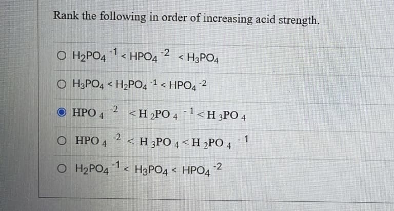 Rank the following in order of increasing acid strength.
O H₂PO4¹ <HPO4 -2 <H3PO4
OH3PO4 H₂PO4 ¹¹ < HPO4 ²
<
HPO 4
-2 <H₂PO4¹<H3PO4
O HPO 4 2 <H3PO 4 <H2PO 4 1
<H3PO4 HPO4
O H₂PO4
-1
-2