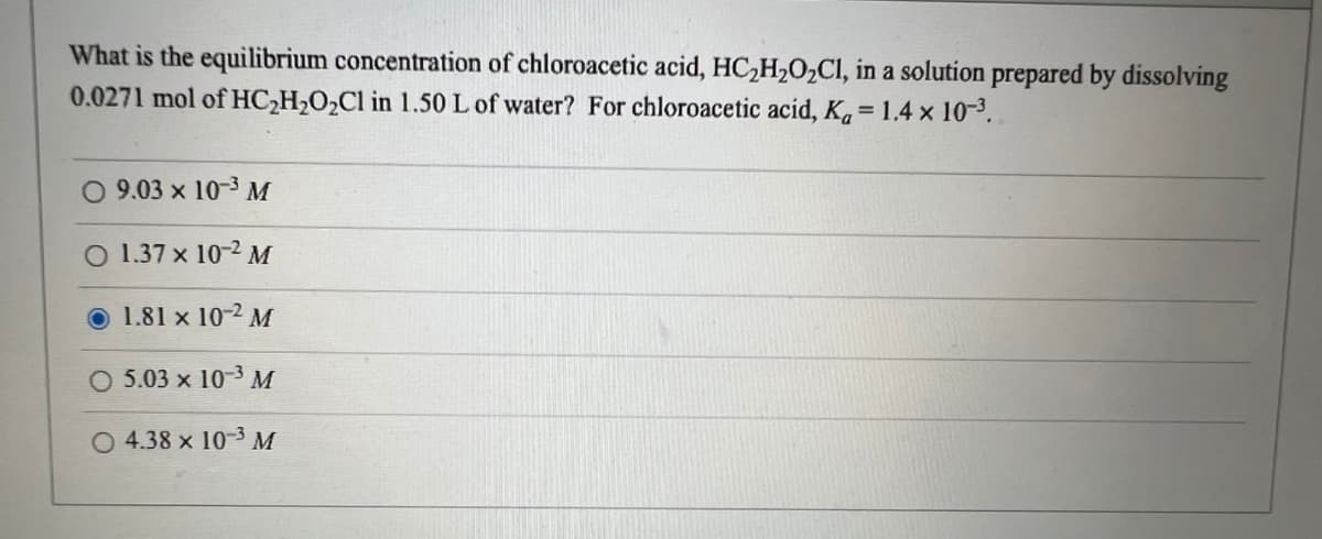 What is the equilibrium concentration of chloroacetic acid, HC₂H₂O₂Cl, in a solution prepared by dissolving
0.0271 mol of HC₂H₂O₂Cl in 1.50 L of water? For chloroacetic acid, K=1.4 x 10-³.
O 9.03 × 10-3 M
1.37 x 10-2 M
1.81 x 10-2 M
O 5.03 x 10-3 M
O 4.38 x 10-3 M
