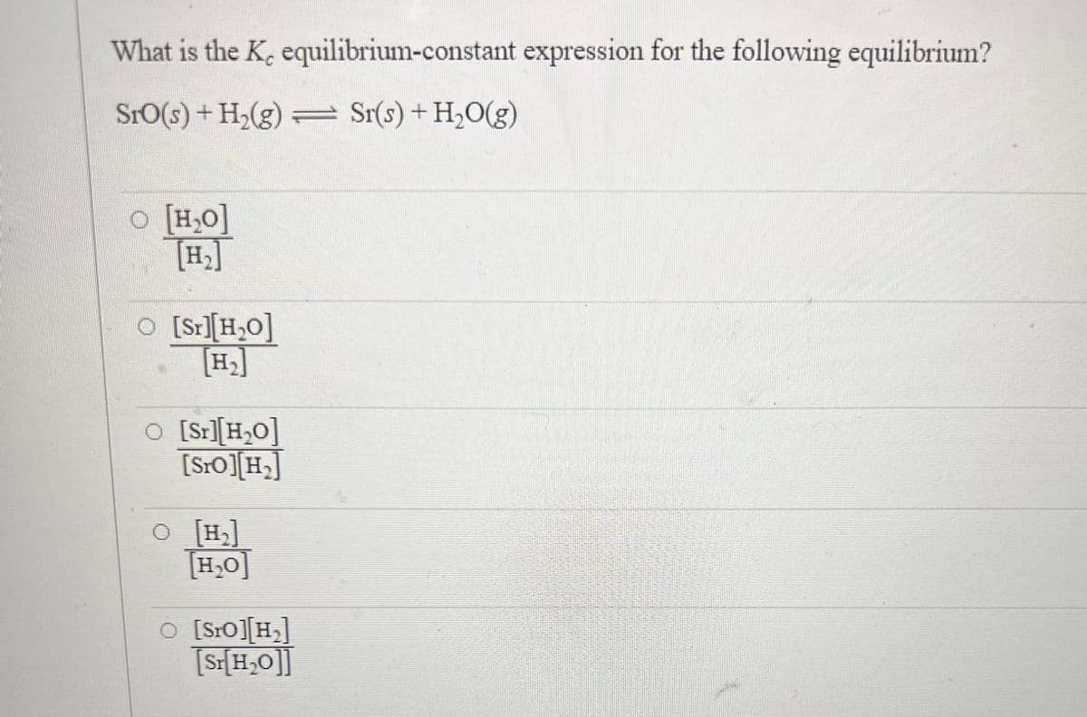 What is the K, equilibrium-constant expression for the following equilibrium?
Sro(s) + H₂(g) = Sr(s) + H₂O(g)
O [H₂O]
O [Sr][H₂O]
O [Sr][H₂0]
[SrO][H₂]
O [H₂]
[H₂O]
O [Sro] [H₂]
[Sr[H₂O]]