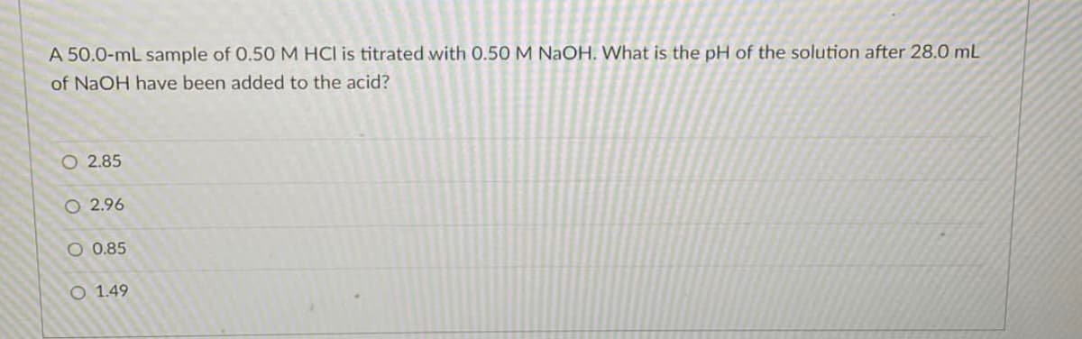A 50.0-mL sample of 0.50 M HCI is titrated with 0.50 M NaOH. What is the pH of the solution after 28.0 mL
of NaOH have been added to the acid?
O 2.85
O2.96
O 0.85
O 1.49