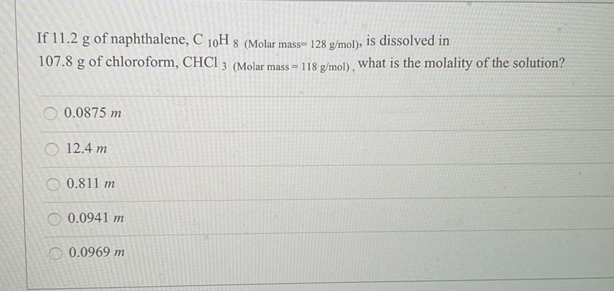 If 11.2 g of naphthalene, C 10H 8 (Molar mass= 128 g/mol), is dissolved in
107.8 g of chloroform, CHCI 3 (Molar mass = 118 g/mol), what is the molality of the solution?
0.0875 m
12.4 m
0.811 m
0.0941 m
0.0969 m