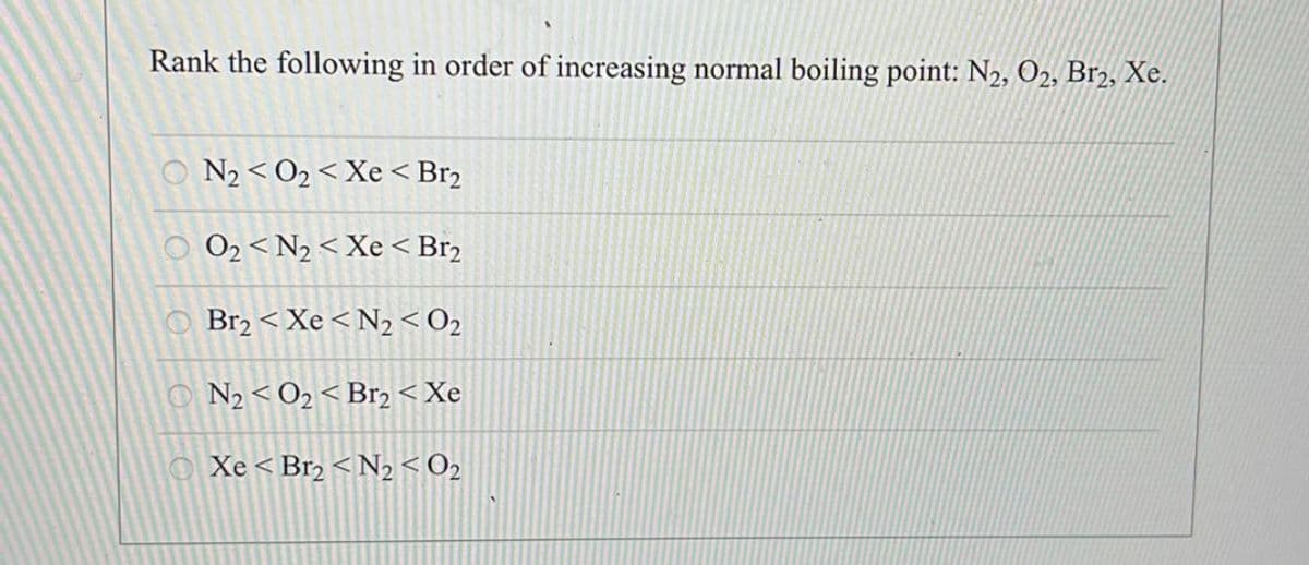 Rank the following in order of increasing normal boiling point: N₂, O2, Br2, Xe.
©Nz<O<Xe<Br2
Oz<Nz<Xe<Br2
© Br2<Xe<N,<02
Nz<Oz<Brz<Xe
Xe<Br2<N2<O2