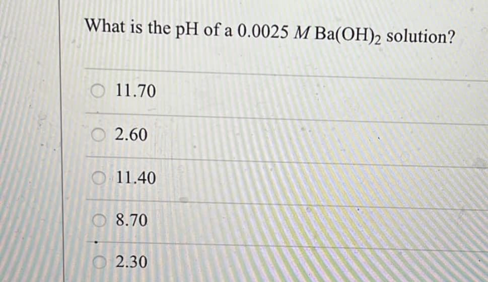 What is the pH of a 0.0025 M Ba(OH)2 solution?
11.70
O2.60
11.40
8.70
O2.30