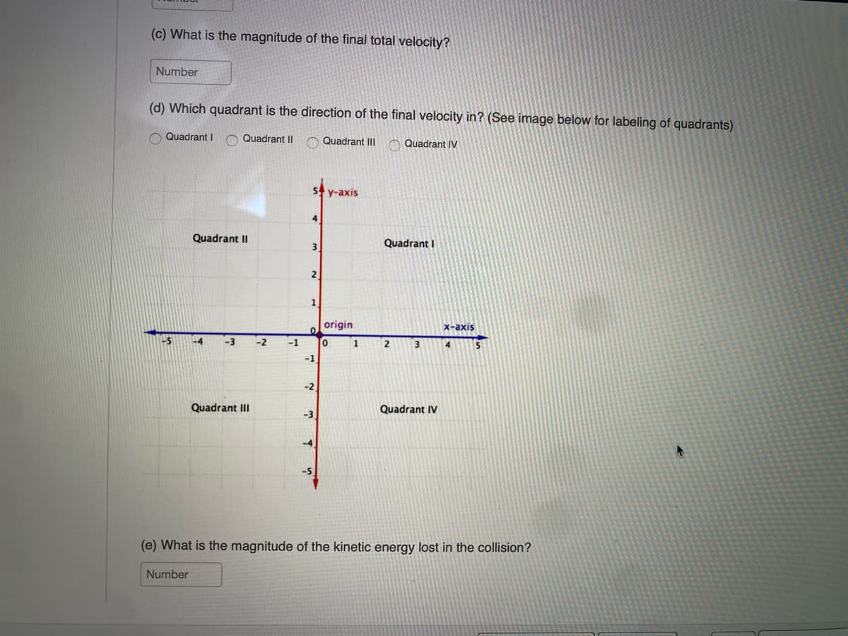 (c) What is the magnitude of the final total velocity?
Number
(d) Which quadrant is the direction of the final velocity in? (See image below for labeling of quadrants)
Quadrant Quadrant II Quadrant III Quadrant IV
5 y-axis
Quadrant II
3
Quadrant I
2
origin
x-axis
0
-5
-3
-2
-1
о
1
2
3
5
-1
-2
Quadrant III
-3
Quadrant IV
-4.
-5
(e) What is the magnitude of the kinetic energy lost in the collision?
Number
A