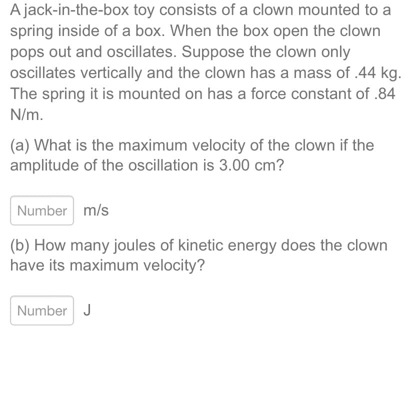A jack-in-the-box toy consists of a clown mounted to a
spring inside of a box. When the box open the clown
pops out and oscillates. Suppose the clown only
oscillates vertically and the clown has a mass of .44 kg.
The spring it is mounted on has a force constant of .84
N/m.
(a) What is the maximum velocity of the clown if the
amplitude of the oscillation is 3.00 cm?
Number m/s
(b) How many joules of kinetic energy does the clown
have its maximum velocity?
Number J