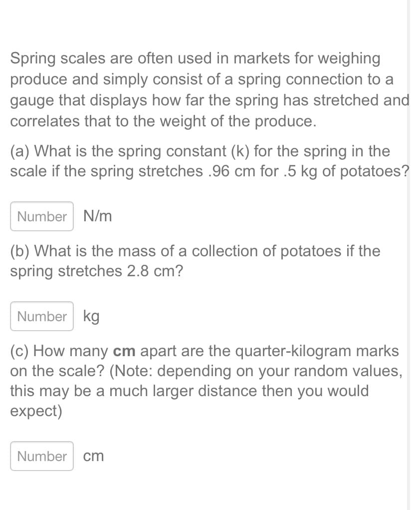 Spring scales are often used in markets for weighing
produce and simply consist of a spring connection to a
gauge that displays how far the spring has stretched and
correlates that to the weight of the produce.
(a) What is the spring constant (k) for the spring in the
scale if the spring stretches .96 cm for .5 kg of potatoes?
Number N/m
(b) What is the mass of a collection of potatoes if the
spring stretches 2.8 cm?
Number kg
(c) How many cm apart are the quarter-kilogram marks
on the scale? (Note: depending on your random values,
this may be a much larger distance then you would
expect)
Number cm