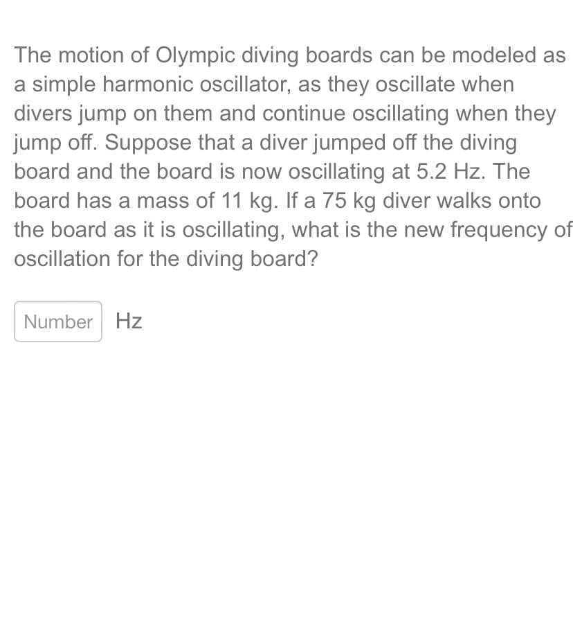 The motion of Olympic diving boards can be modeled as
a simple harmonic oscillator, as they oscillate when
divers jump on them and continue oscillating when they
jump off. Suppose that a diver jumped off the diving
board and the board is now oscillating at 5.2 Hz. The
board has a mass of 11 kg. If a 75 kg diver walks onto
the board as it is oscillating, what is the new frequency of
oscillation for the diving board?
Number Hz