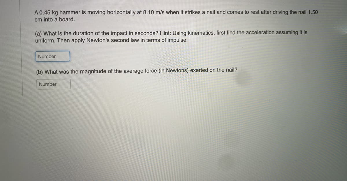 A 0.45 kg hammer is moving horizontally at 8.10 m/s when it strikes a nail and comes to rest after driving the nail 1.50
cm into a board.
(a) What is the duration of the impact in seconds? Hint: Using kinematics, first find the acceleration assuming it is
uniform. Then apply Newton's second law in terms of impulse.
Number
(b) What was the magnitude of the average force (in Newtons) exerted on the nail?
Number