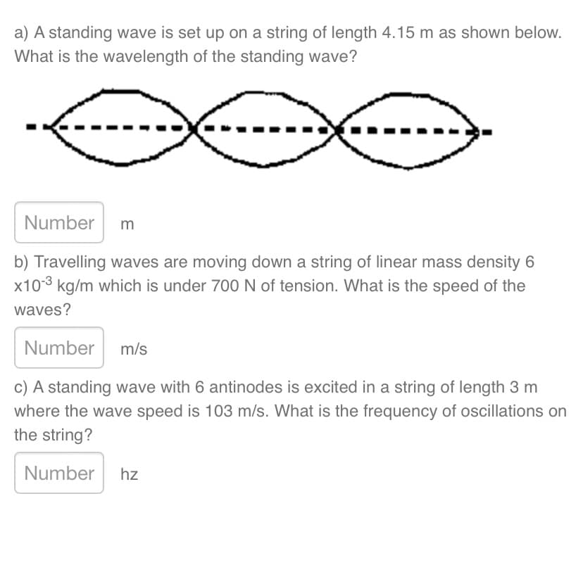a) A standing wave is set up on a string of length 4.15 m as shown below.
What is the wavelength of the standing wave?
Number m
b) Travelling waves are moving down a string of linear mass density 6
x103 kg/m which is under 700 N of tension. What is the speed of the
waves?
Number m/s
c) A standing wave with 6 antinodes is excited in a string of length 3 m
where the wave speed is 103 m/s. What is the frequency of oscillations on
the string?
Number hz