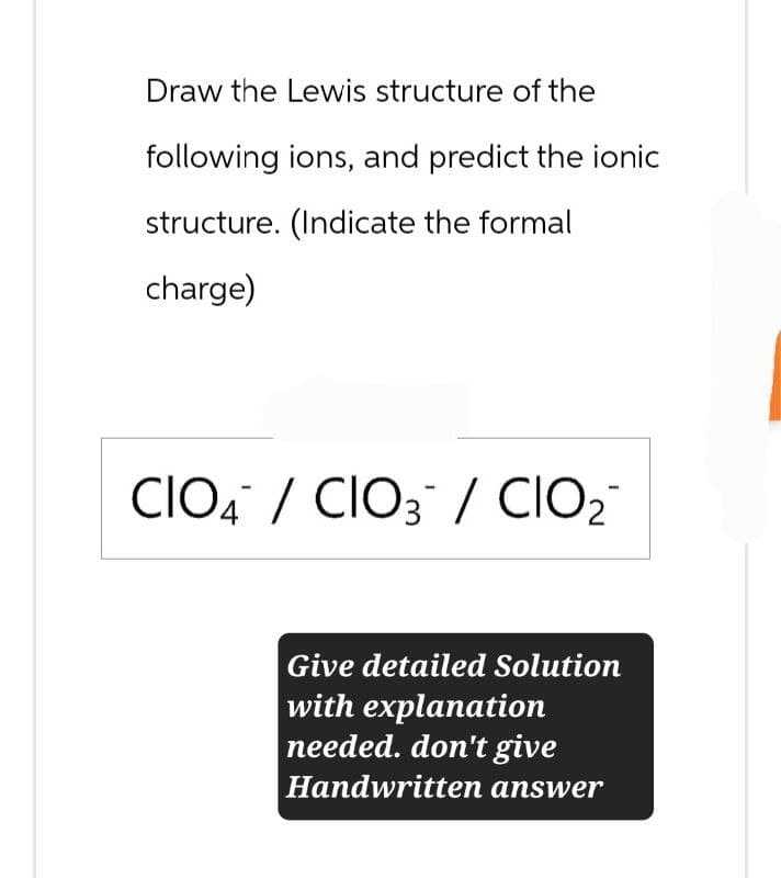 Draw the Lewis structure of the
following ions, and predict the ionic
structure. (Indicate the formal
charge)
CIOCIO3/CIO₂¯
Give detailed Solution
with explanation
needed. don't give
Handwritten answer
