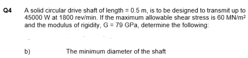 A solid circular drive shaft of length = 0.5 m, is to be designed to transmit up to
45000 W at 1800 rev/min. If the maximum allowable shear stress is 60 MN/m?
and the modulus of rigidity, G = 79 GPa, determine the following:
Q4
b)
The minimum diameter of the shaft
