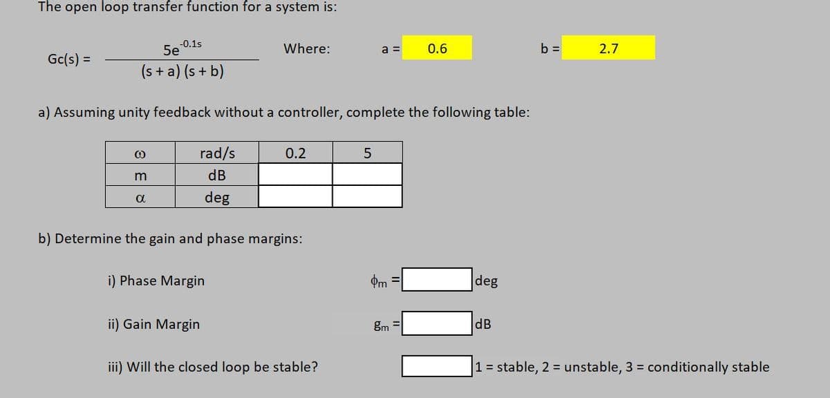 The open loop transfer function for a system is:
-0.1s
5e
Where:
a =
0.6
b =
2.7
Gc(s) =
(s + a) (s + b)
a) Assuming unity feedback without a controller, complete the following table:
rad/s
0.2
dB
deg
b) Determine the gain and phase margins:
i) Phase Margin
Pm
deg
ii) Gain Margin
gm
dB
iii) Will the closed loop be stable?
1 = stable, 2 = unstable, 3 = conditionally stable
