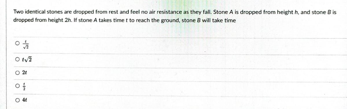Two identical stones are dropped from rest and feel no air resistance as they fall. Stone A is dropped from height h, and stone B is
dropped from height 2h. If stone A takes time t to reach the ground, stone B will take time
0+/
Ot√2
O 2t
O
1/2
O 4t