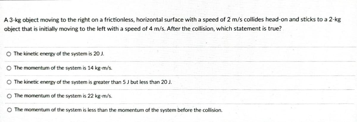 A 3-kg object moving to the right on a frictionless, horizontal surface with a speed of 2 m/s collides head-on and sticks to a 2-kg
object that is initially moving to the left with a speed of 4 m/s. After the collision, which statement is true?
O The kinetic energy of the system is 20 J.
O The momentum of the system is 14 kg-m/s.
O The kinetic energy of the system is greater than 5 J but less than 20 J.
O The momentum of the system is 22 kg-m/s.
O The momentum of the system is less than the momentum of the system before the collision.