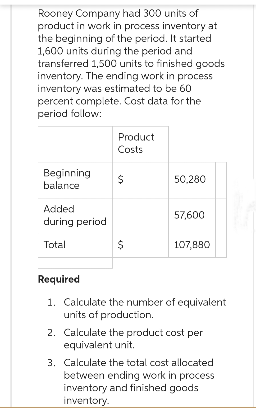 Rooney Company had 300 units of
product in work in process inventory at
the beginning of the period. It started
1,600 units during the period and
transferred 1,500 units to finished goods
inventory. The ending work in process.
inventory was estimated to be 60
percent complete. Cost data for the
period follow:
Product
Costs
Beginning
$
50,280
balance
Added
57,600
during period
Total
$
107,880
Required
1. Calculate the number of equivalent
units of production.
2. Calculate the product cost per
equivalent unit.
3. Calculate the total cost allocated
between ending work in process
inventory and finished goods
inventory.