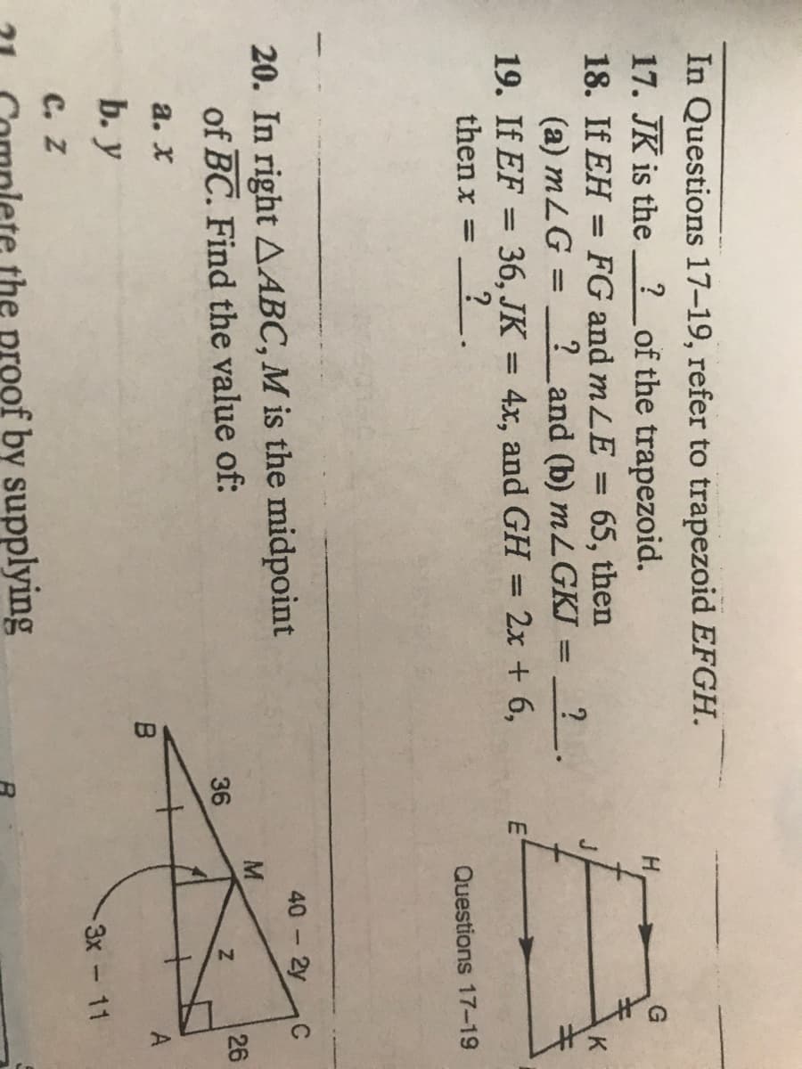 LA
In Questions 17-19, refer to trapezoid EFGH.
17. JK is the ? _of the trapezoid.
18. If EH = FG and mLE
65, then
?_and (b) mLGKI
19. If EF = 36, JK = 4x, and GH = 2x + 6,
%3|
K
(a) mLG
%3D
%3D
%3D
%3D
then x =
Questions 17-19
40 2y
20. In right AABC, M is the midpoint
of BC. Find the value of:
C
-
M
36
26
а. х
B
b. у
3x-11
с. Z
the proof by supplying

