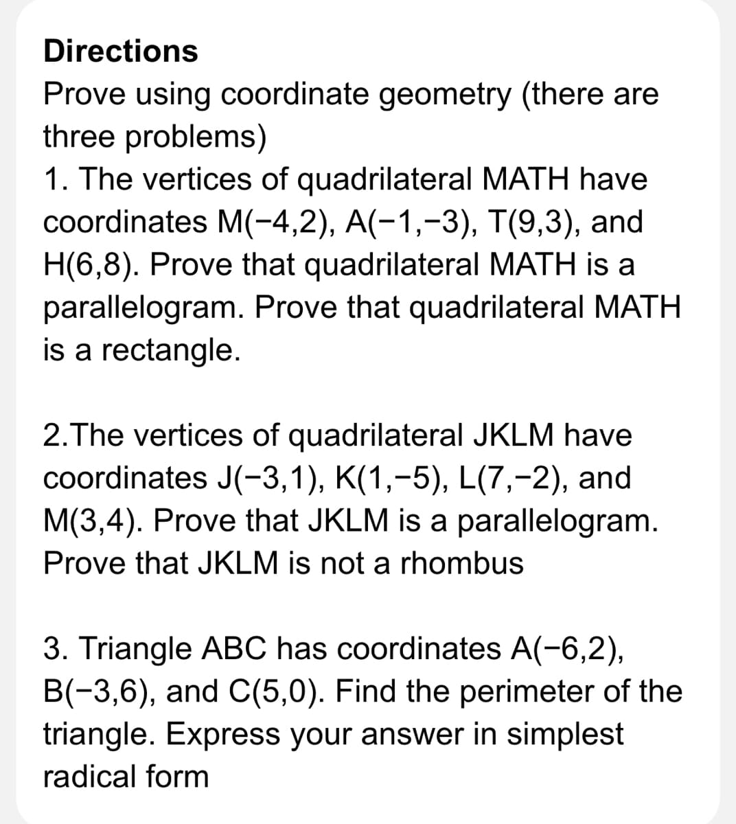 Directions
Prove using coordinate geometry (there are
three problems)
1. The vertices of quadrilateral MATH have
coordinates M(-4,2), A(-1,-3), T(9,3), and
H(6,8). Prove that quadrilateral MATH is a
parallelogram. Prove that quadrilateral MATH
is a rectangle.
2.The vertices of quadrilateral JKLM have
coordinates J(-3,1), K(1,-5), L(7,-2), and
M(3,4). Prove that JKLM is a parallelogram.
Prove that JKLM is not a rhombus
3. Triangle ABC has coordinates A(-6,2),
B(-3,6), and C(5,0). Find the perimeter of the
triangle. Express your answer in simplest
radical form
