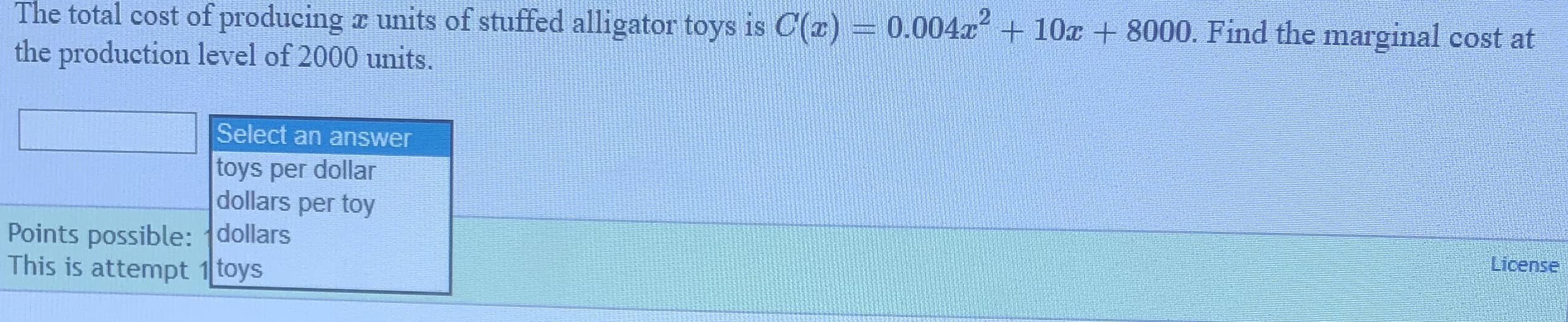 The total cost of producing r units of stuffed alligator toys is C(x) = 0.004x + 10x + 8000. Find the marginal cost at
the production level of 2000 units.
Select an answer
toys per dollar
dollars per toy
Points possible: dollars
This is attempt 1 toys
License
