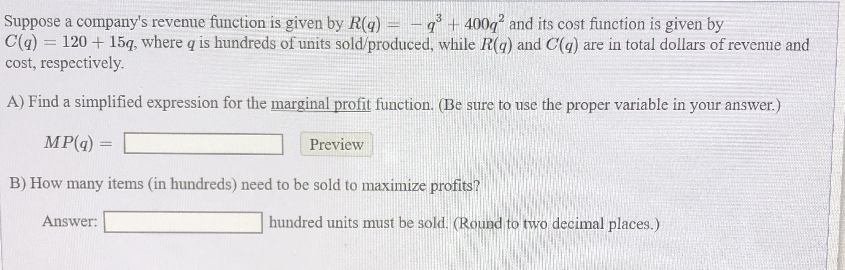 Suppose a company's revenue function is given by R(q) =
9+ 400g and its cost function is given by
C(a) = 120 + 15q, where q is hundreds of units sold/produced, while R(q) and C(q) are in total dollars of revenue and
cost, respectively.
A) Find a simplified expression for the marginal profit function. (Be sure to use the proper variable in your answer.)
MP(g)
Preview
B) How many items (in hundreds) need to be sold to maximize profits?
Answer:
hundred units must be sold. (Round to two decimal places.)
