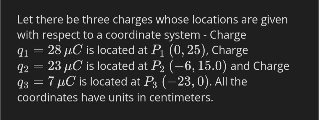 Let there be three charges whose locations are given
with respect to a coordinate system - Charge
q1 = 28 µC is located at P1 (0, 25), Charge
= 23 µC is located at P2 (-6, 15.0) and Charge
q3 = 7 µC is located at P3 (–23, 0). All the
92
coordinates have units in centimeters.
