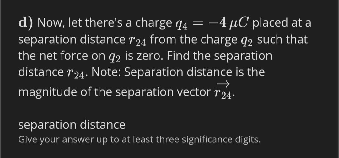 d) Now, let there's a charge q4 =
separation distance r24 from the charge q2 such that
the net force on q2 is zero. Find the separation
distance r24. Note: Separation distance is the
-4 µC placed at a
magnitude of the separation vector r24.
separation distance
Give your answer up to at least three significance digits.
